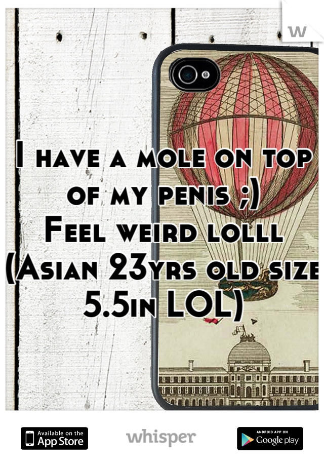I have a mole on top of my penis ;)
Feel weird lolll (Asian 23yrs old size 5.5in LOL)