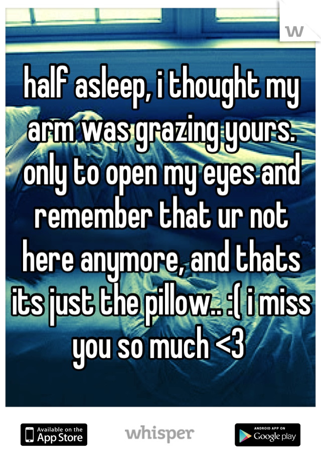 half asleep, i thought my arm was grazing yours. only to open my eyes and remember that ur not here anymore, and thats its just the pillow.. :( i miss you so much <3 