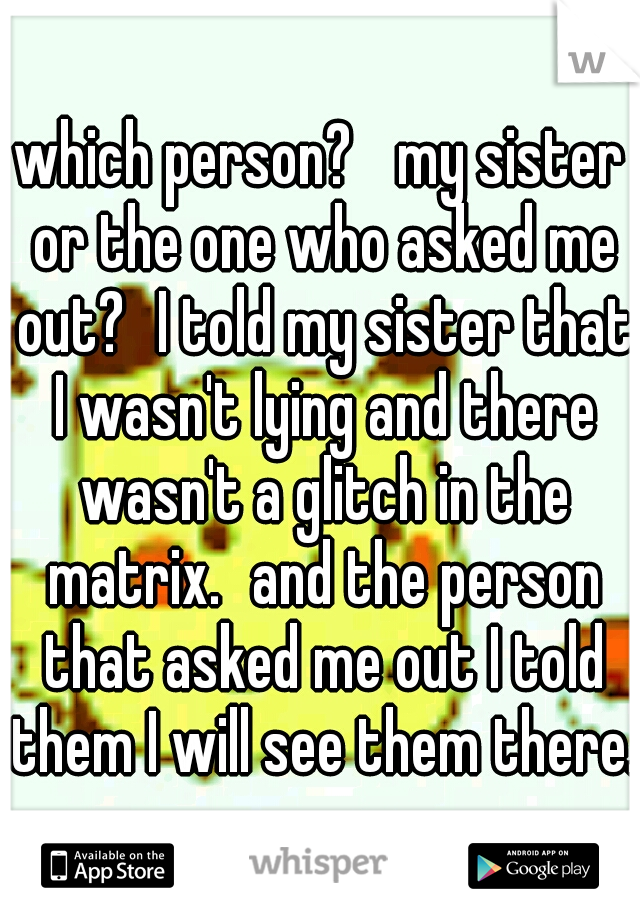 which person? 
my sister or the one who asked me out?
I told my sister that I wasn't lying and there wasn't a glitch in the matrix.
and the person that asked me out I told them I will see them there.
