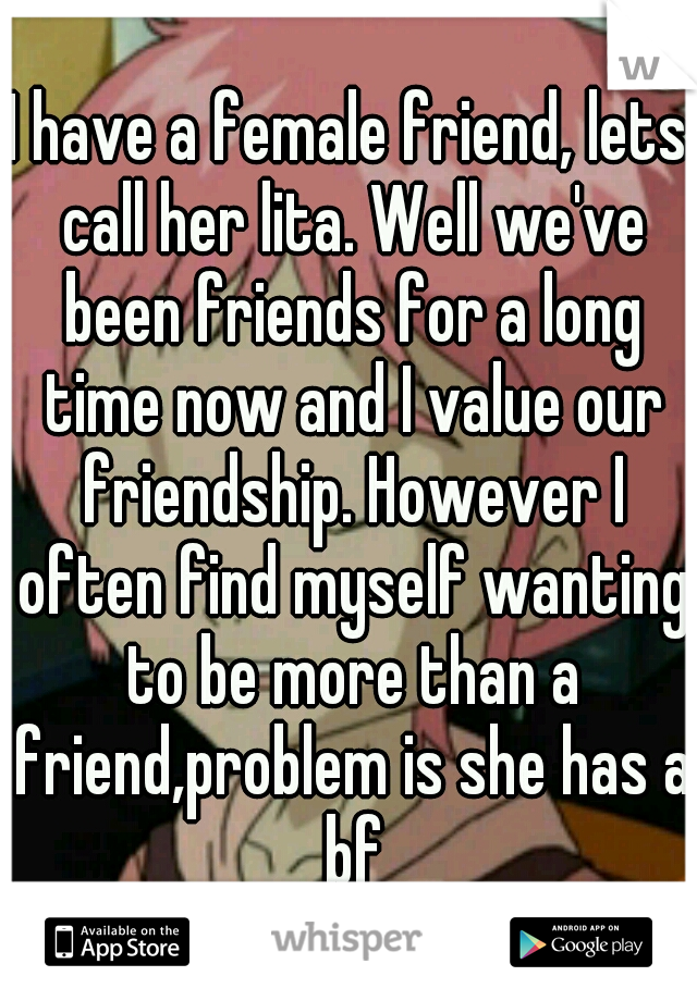 I have a female friend, lets call her lita. Well we've been friends for a long time now and I value our friendship. However I often find myself wanting to be more than a friend,problem is she has a bf