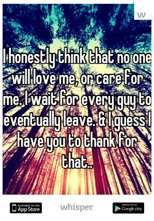 I honestly think that no one will love me, or care for me. I wait for every guy to eventually leave. & I guess I have you to thank for that..