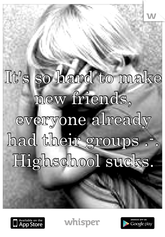 It's so hard to make new friends, everyone already had their groups .-. Highschool sucks.