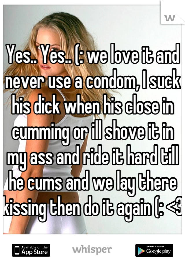 Yes.. Yes.. (: we love it and never use a condom, I suck his dick when his close in cumming or ill shove it in my ass and ride it hard till he cums and we lay there kissing then do it again (: <3