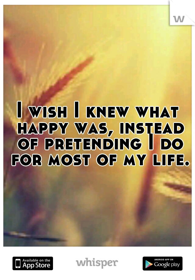 I wish I knew what happy was, instead of pretending I do for most of my life.