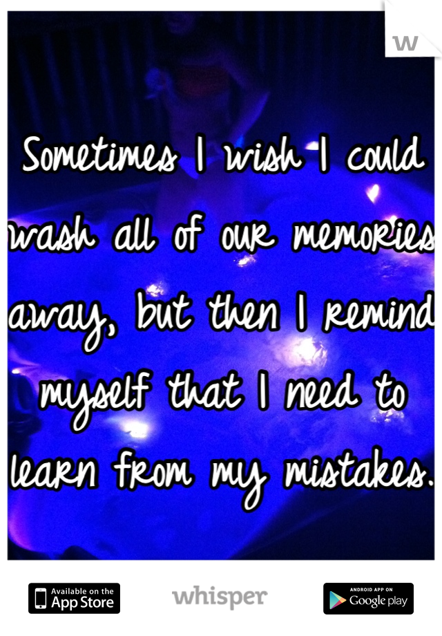 Sometimes I wish I could wash all of our memories away, but then I remind myself that I need to learn from my mistakes.
