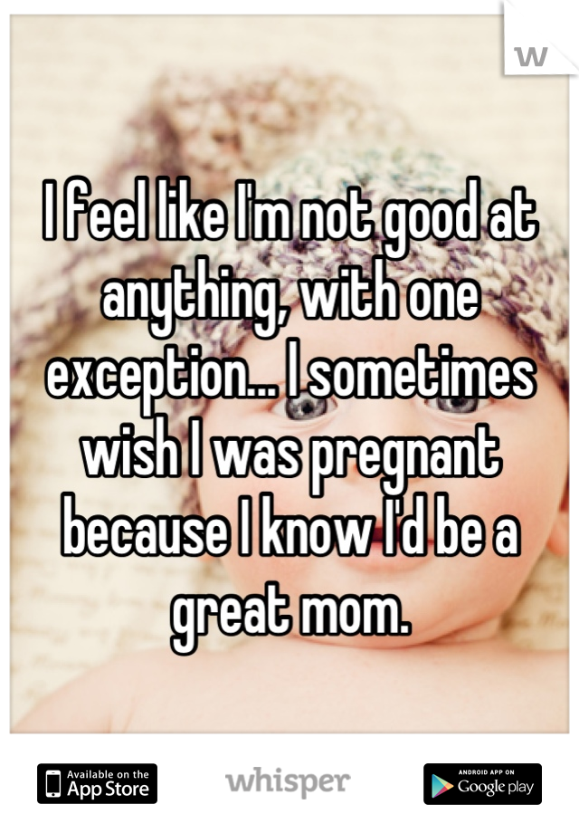 I feel like I'm not good at anything, with one exception... I sometimes wish I was pregnant because I know I'd be a great mom.