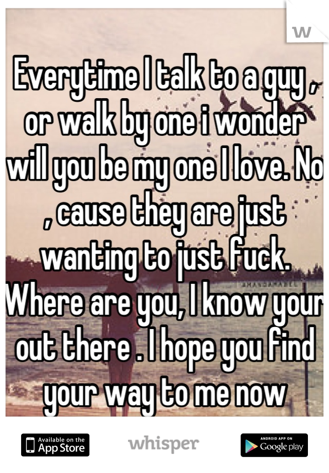 Everytime I talk to a guy , or walk by one i wonder will you be my one I love. No , cause they are just wanting to just fuck. Where are you, I know your out there . I hope you find your way to me now