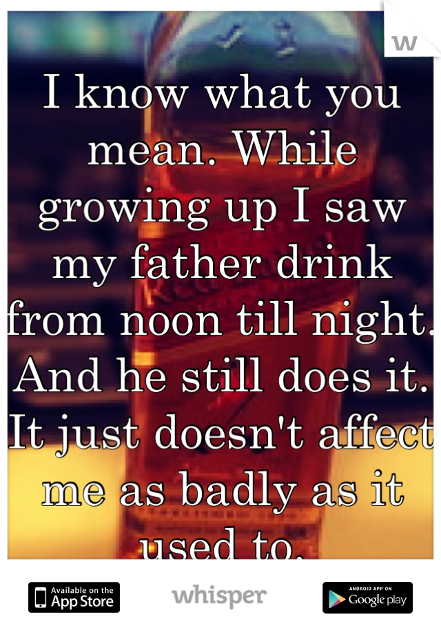 I know what you mean. While growing up I saw my father drink from noon till night. And he still does it. It just doesn't affect me as badly as it used to.