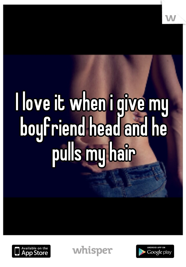 I love it when i give my boyfriend head and he pulls my hair