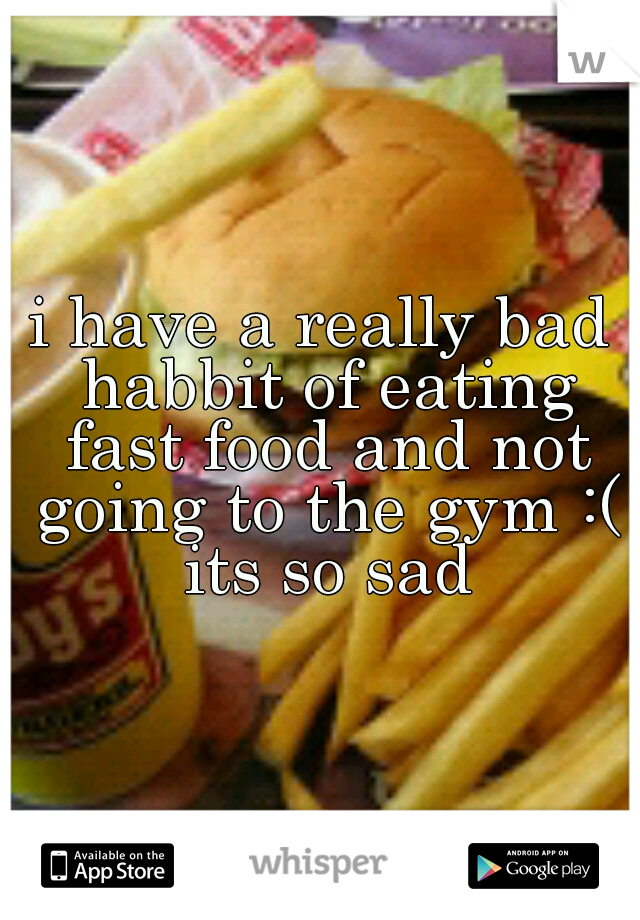 i have a really bad habbit of eating fast food and not going to the gym :( its so sad