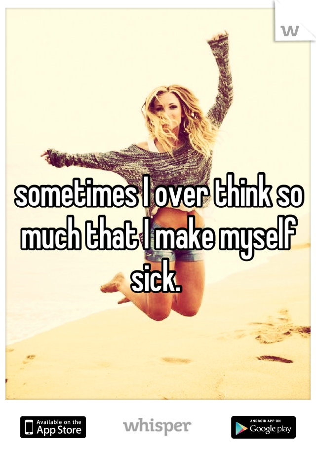sometimes I over think so much that I make myself sick. 