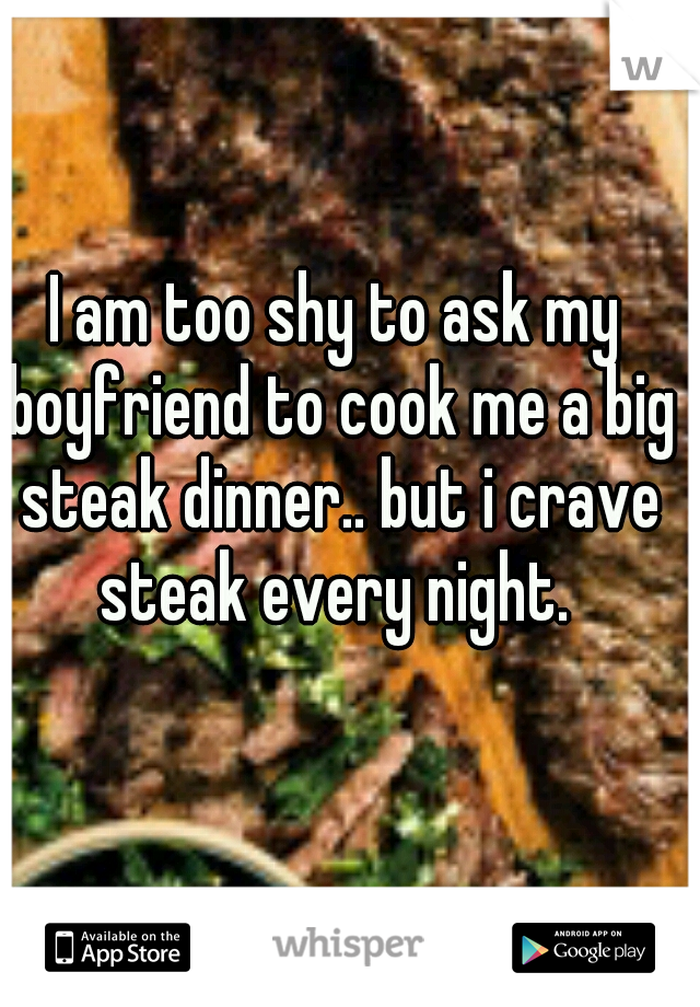 I am too shy to ask my boyfriend to cook me a big steak dinner.. but i crave steak every night. 