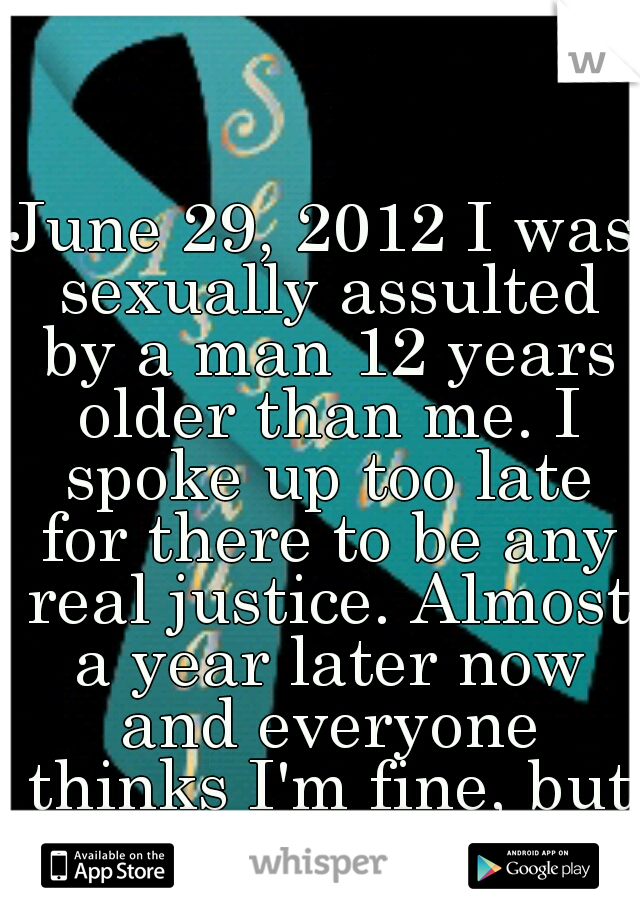 June 29, 2012 I was sexually assulted by a man 12 years older than me. I spoke up too late for there to be any real justice. Almost a year later now and everyone thinks I'm fine, but I'm not.