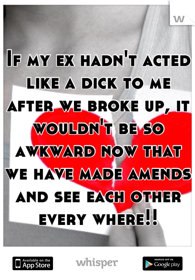 If my ex hadn't acted like a dick to me after we broke up, it wouldn't be so awkward now that we have made amends and see each other every where!!