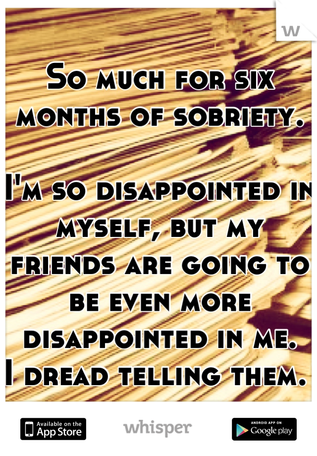 So much for six months of sobriety. 

I'm so disappointed in myself, but my friends are going to be even more disappointed in me.
I dread telling them. 