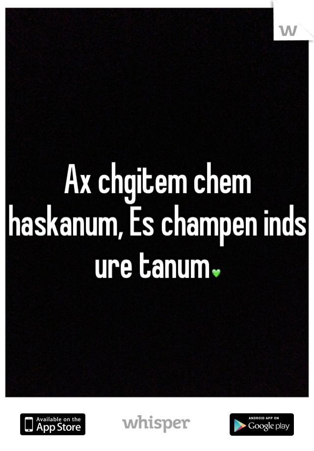 Ax chgitem chem haskanum, Es champen inds ure tanum💚