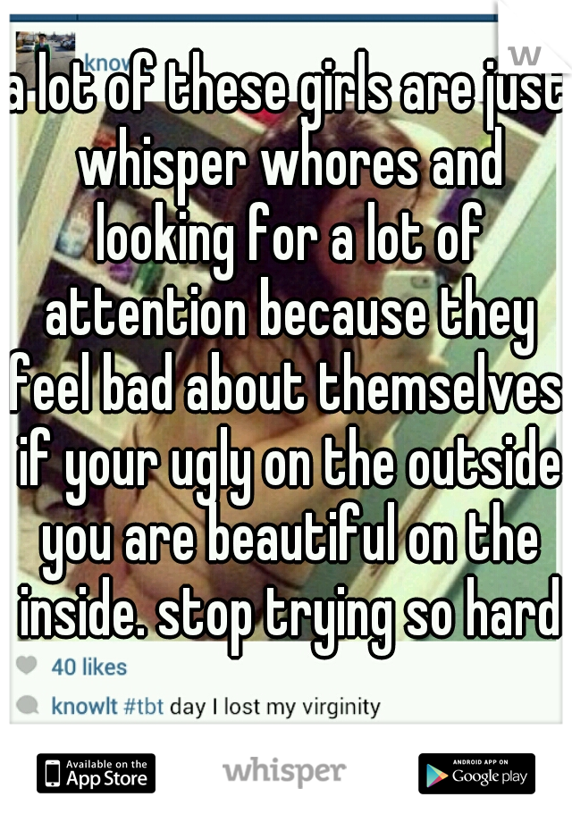 a lot of these girls are just whisper whores and looking for a lot of attention because they feel bad about themselves. if your ugly on the outside you are beautiful on the inside. stop trying so hard