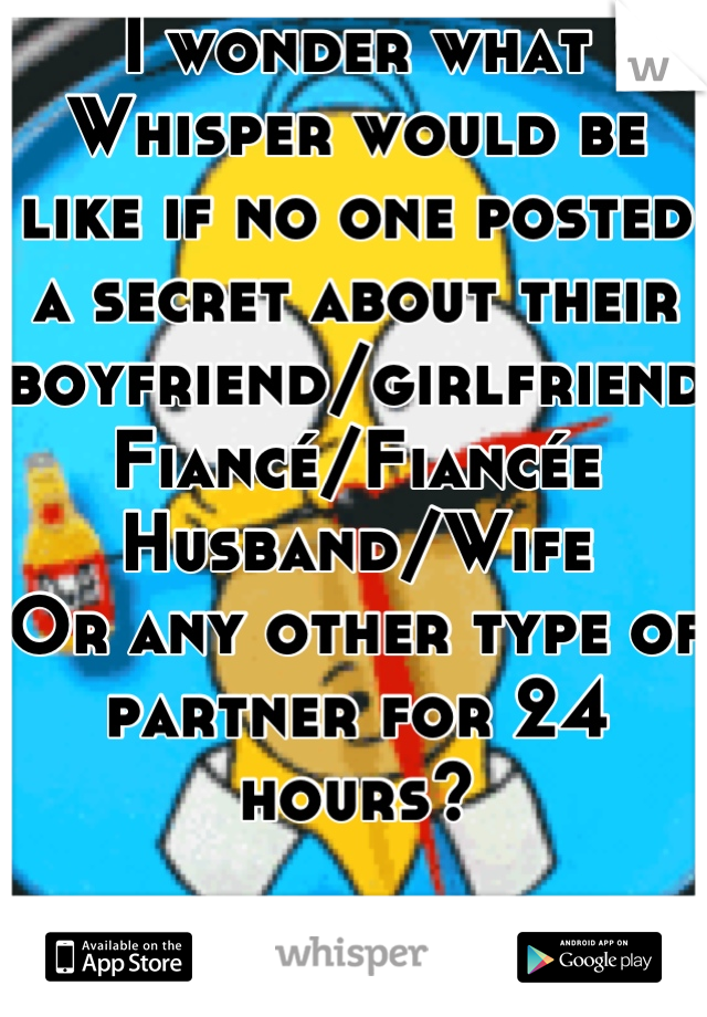 I wonder what Whisper would be like if no one posted a secret about their boyfriend/girlfriend
Fiancé/Fiancée
Husband/Wife
Or any other type of partner for 24 hours?

Challenge anyone? O.o