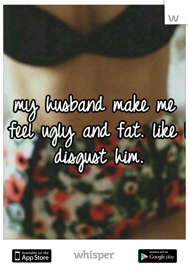 my husband make me feel ugly and fat. like I disgust him.