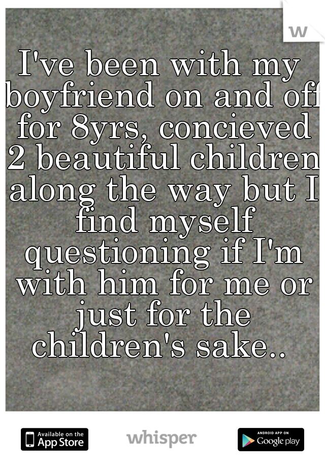 I've been with my boyfriend on and off for 8yrs, concieved 2 beautiful children along the way but I find myself questioning if I'm with him for me or just for the children's sake.. 