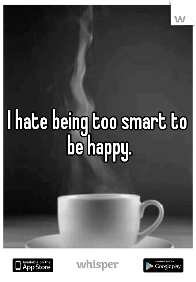 I hate being too smart to be happy.