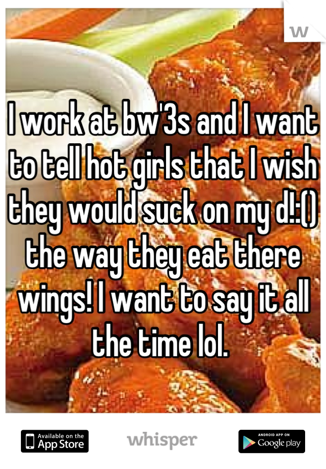 I work at bw'3s and I want to tell hot girls that I wish they would suck on my d!:() the way they eat there wings! I want to say it all the time lol. 