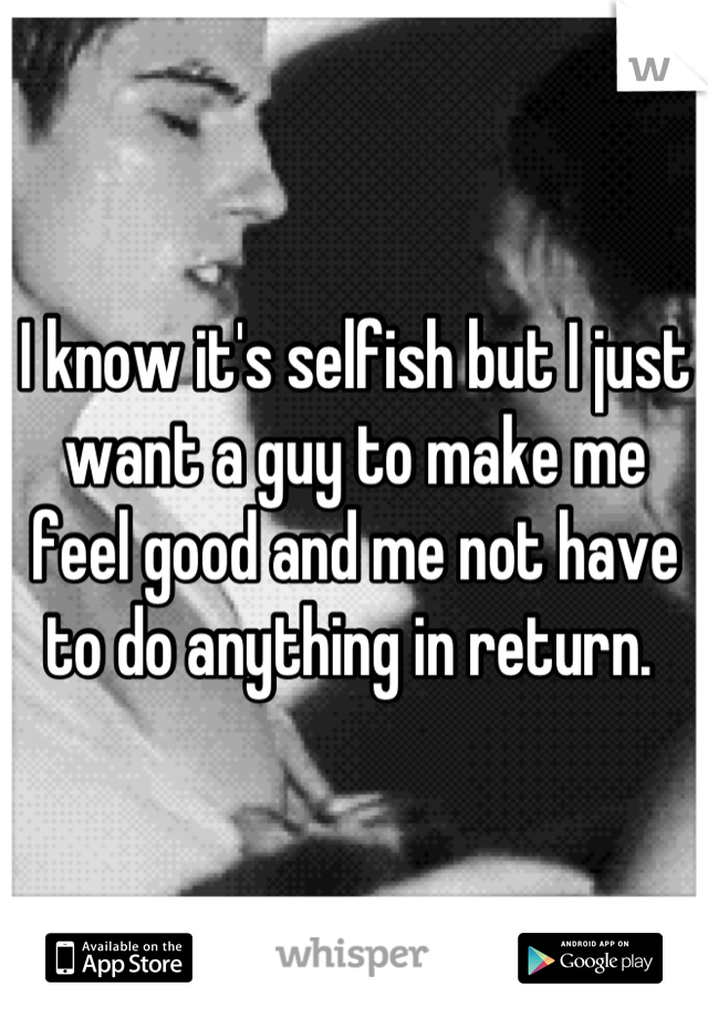 I know it's selfish but I just want a guy to make me feel good and me not have to do anything in return. 
