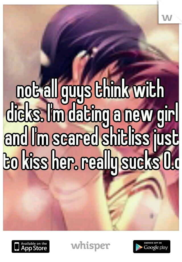 not all guys think with dicks. I'm dating a new girl and I'm scared shitliss just to kiss her. really sucks O.o