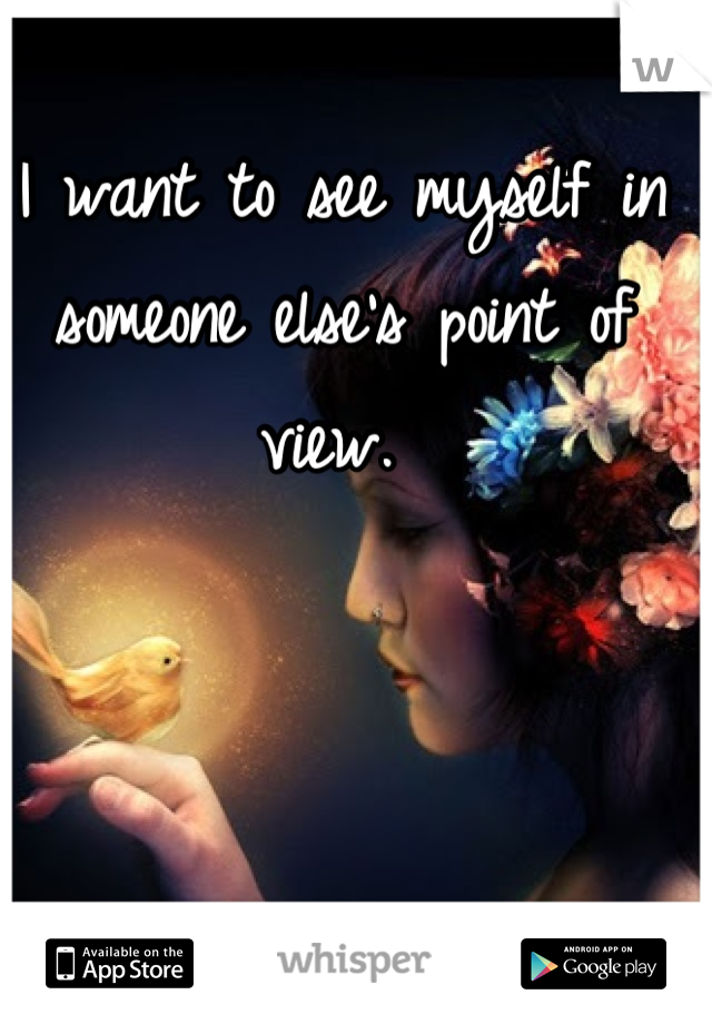 I want to see myself in someone else's point of view. 