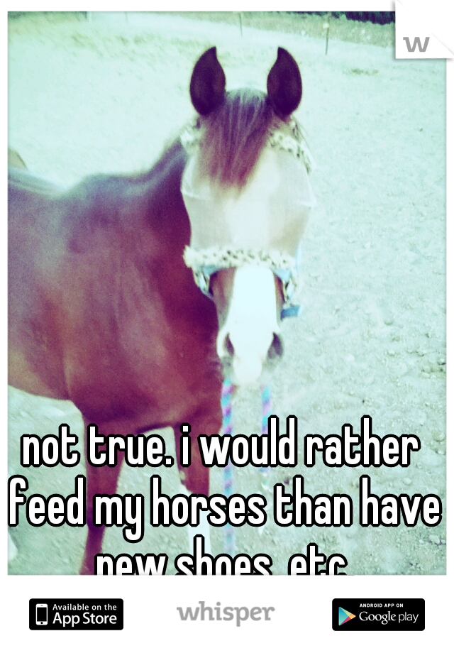 not true. i would rather feed my horses than have new shoes, etc.