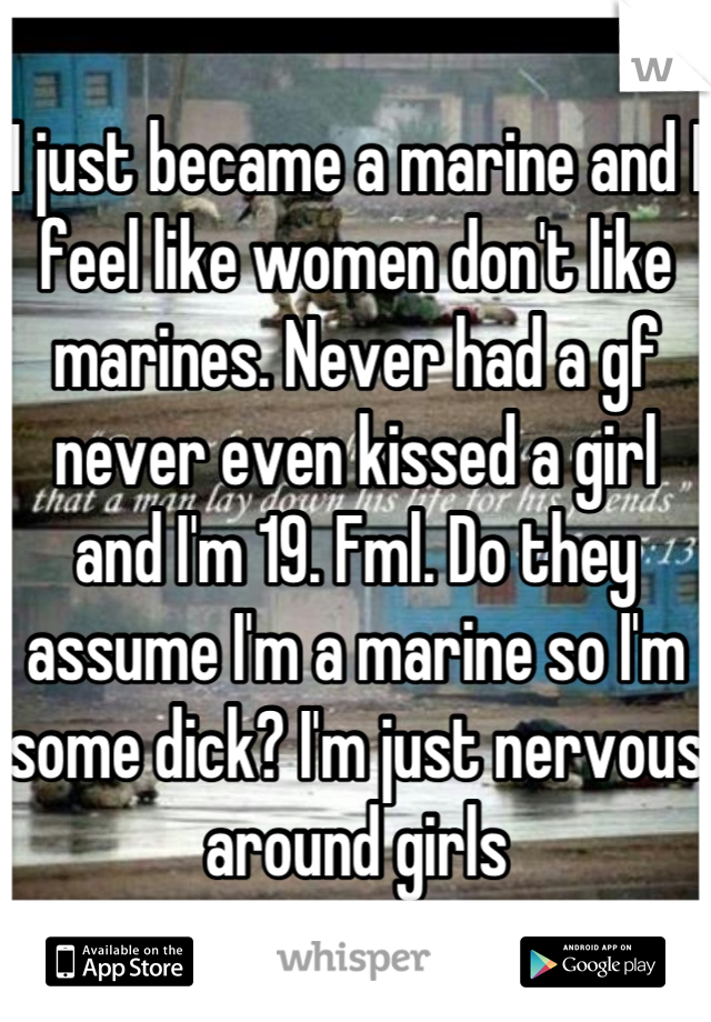 I just became a marine and I feel like women don't like marines. Never had a gf never even kissed a girl and I'm 19. Fml. Do they assume I'm a marine so I'm some dick? I'm just nervous around girls