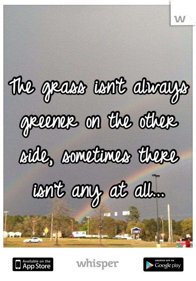 The grass isn't always greener on the other side, sometimes there isn't any at all...
