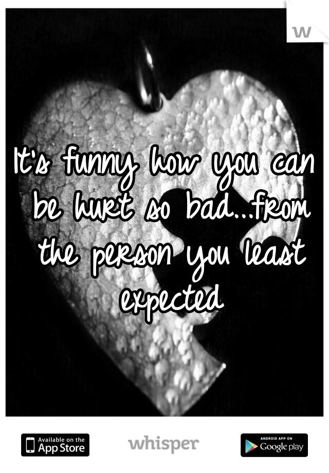 It's funny how you can be hurt so bad...from the person you least expected
