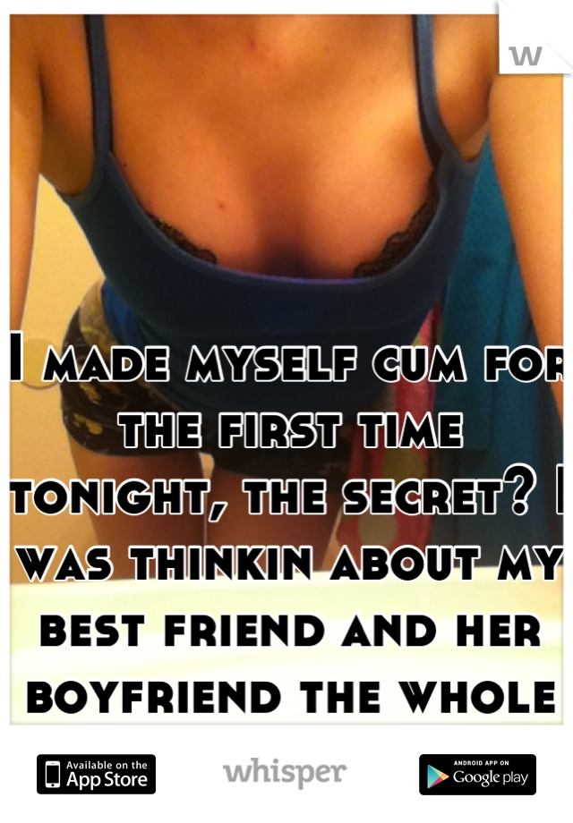 I made myself cum for the first time tonight, the secret? I was thinkin about my best friend and her boyfriend the whole time.. 
