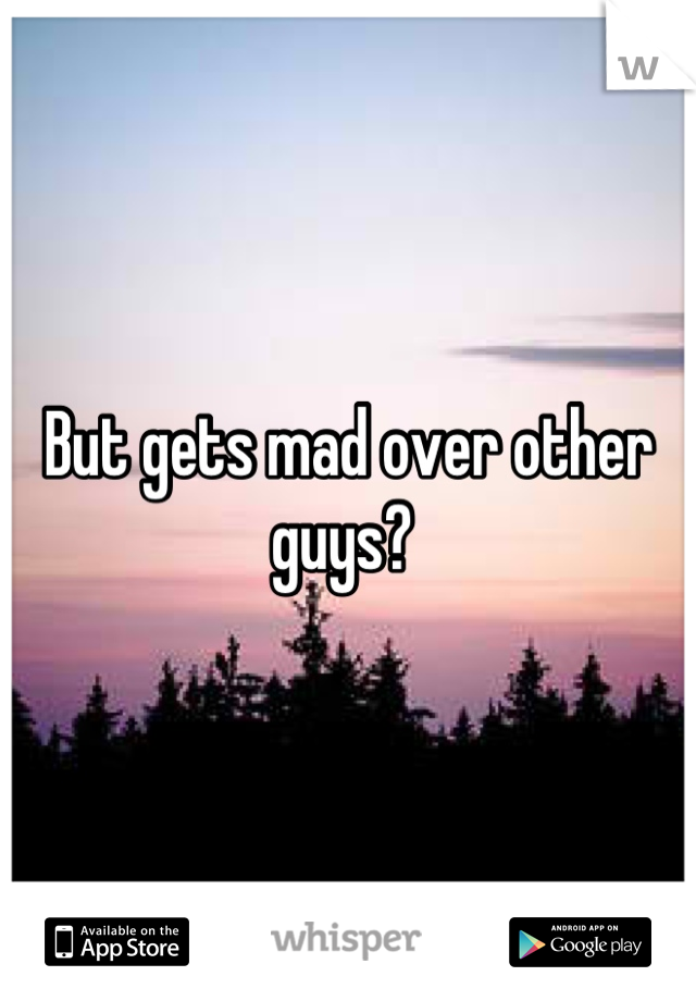 But gets mad over other guys? 