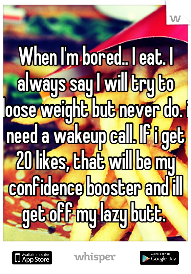 When I'm bored.. I eat. I always say I will try to loose weight but never do. i need a wakeup call. If i get 20 likes, that will be my confidence booster and ill get off my lazy butt. 