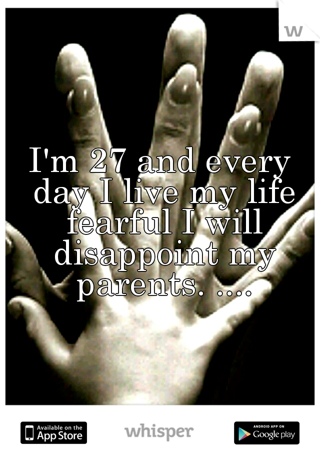I'm 27 and every day I live my life fearful I will disappoint my parents. ....