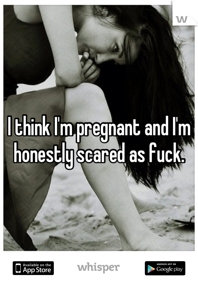 I think I'm pregnant and I'm honestly scared as fuck.