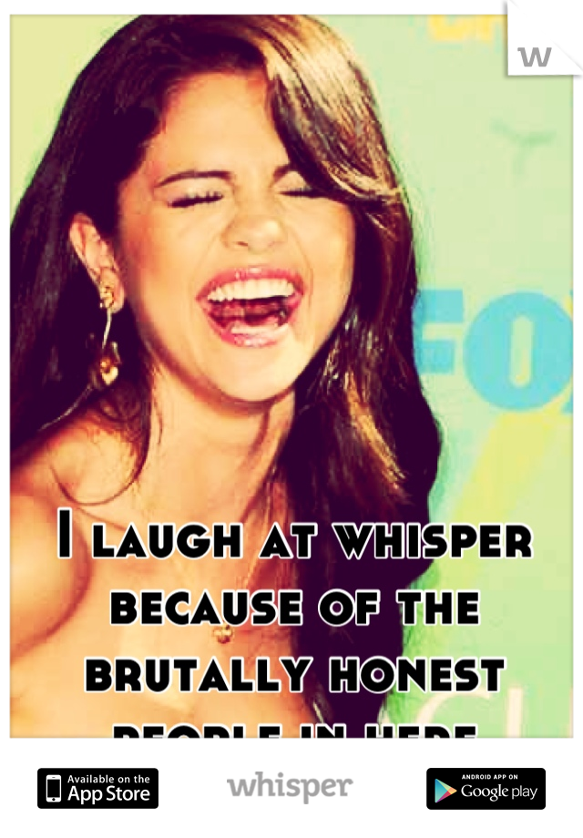 I laugh at whisper because of the brutally honest people in here