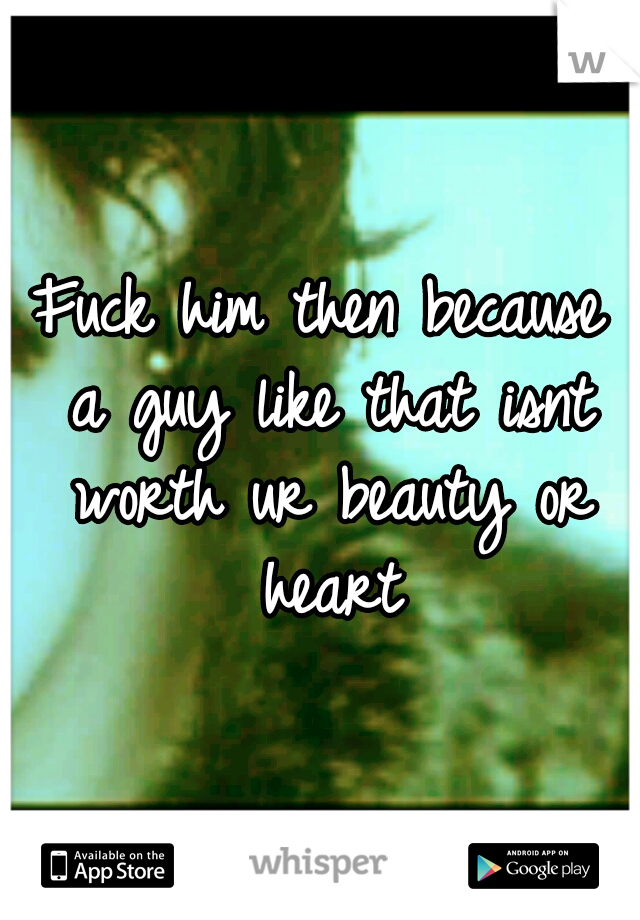 Fuck him then because a guy like that isnt worth ur beauty or heart
