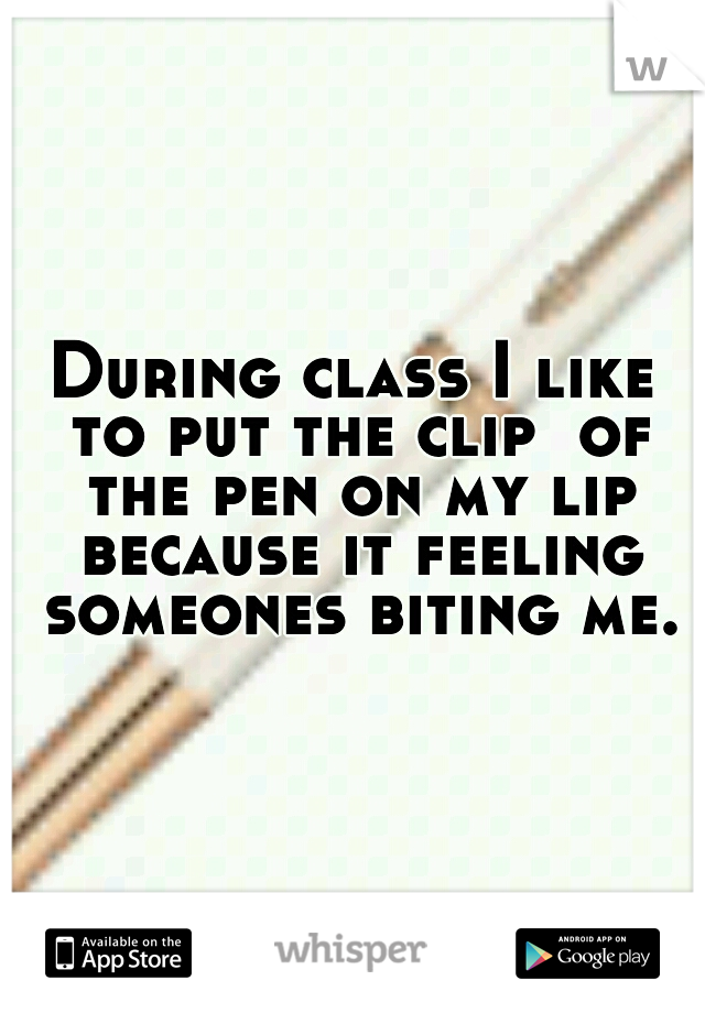During class I like to put the clip  of the pen on my lip because it feeling someones biting me.