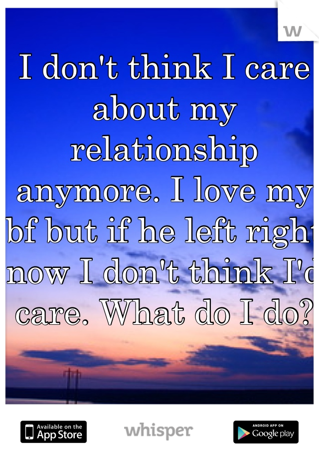 I don't think I care about my relationship anymore. I love my bf but if he left right now I don't think I'd care. What do I do?
