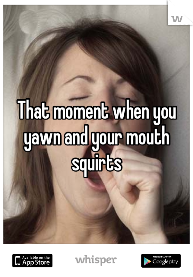 That moment when you yawn and your mouth squirts