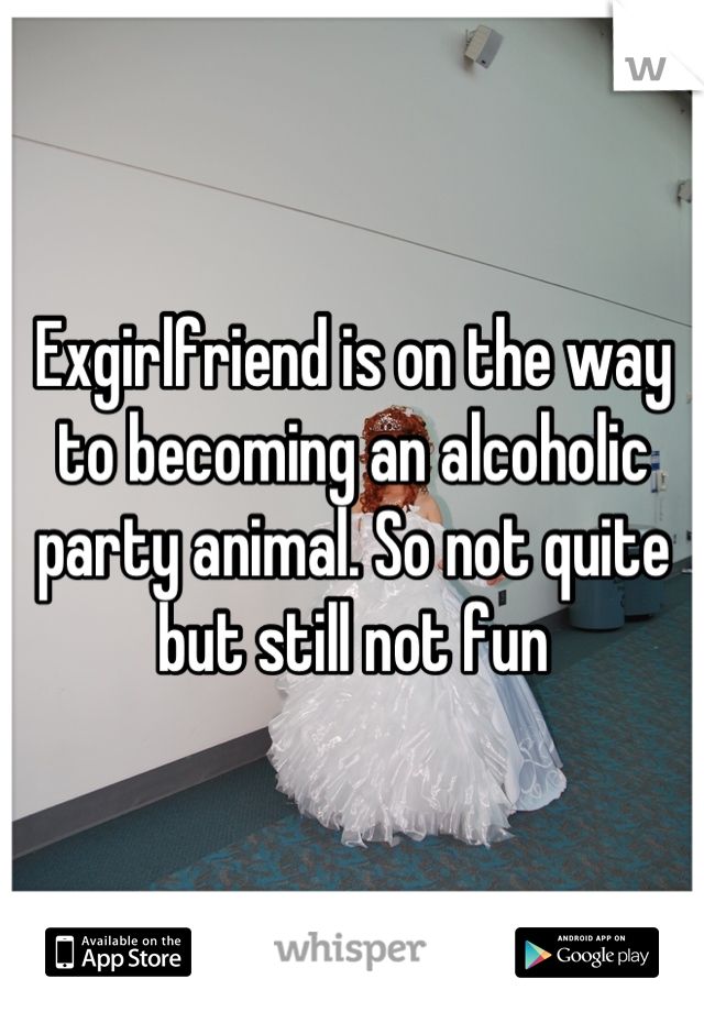 Exgirlfriend is on the way to becoming an alcoholic party animal. So not quite but still not fun