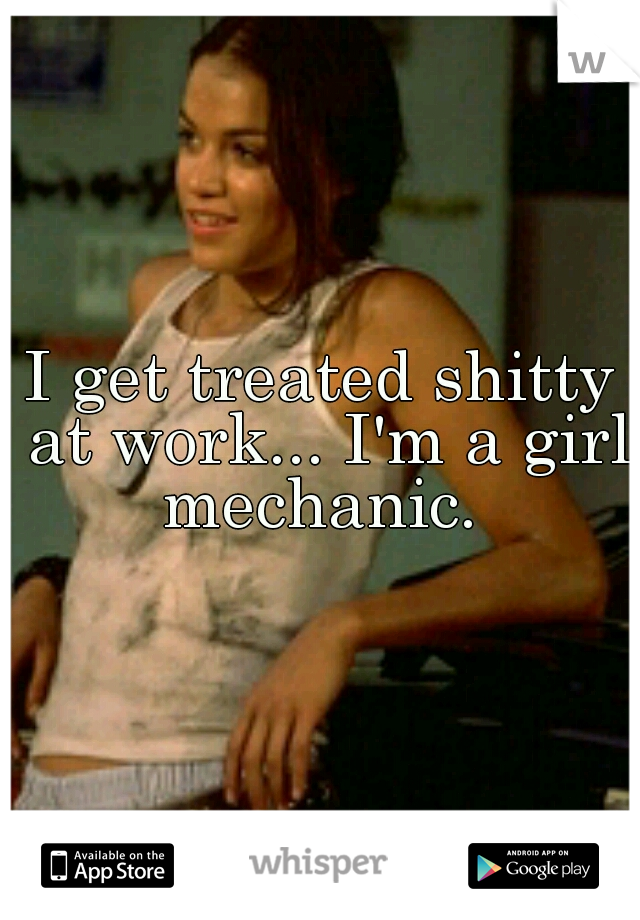 I get treated shitty at work... I'm a girl mechanic. 