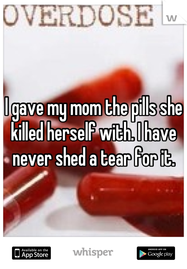 I gave my mom the pills she killed herself with. I have never shed a tear for it.