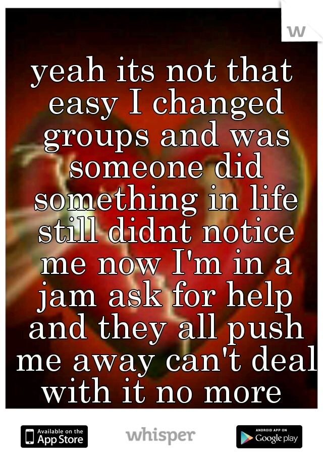 yeah its not that easy I changed groups and was someone did something in life still didnt notice me now I'm in a jam ask for help and they all push me away can't deal with it no more 