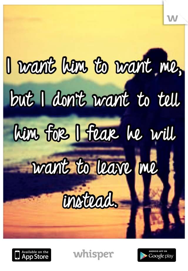 I want him to want me, but I don't want to tell him for I fear he will want to leave me instead. 