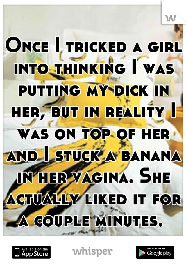 Once I tricked a girl into thinking I was putting my dick in her, but in reality I was on top of her and I stuck a banana in her vagina. She actually liked it for a couple minutes. 