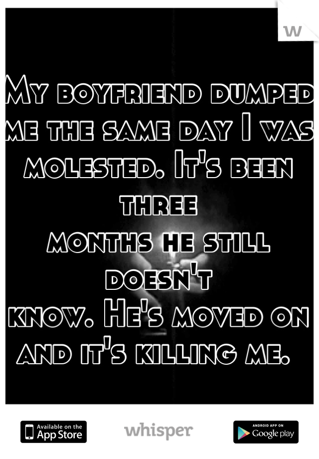 My boyfriend dumped 
me the same day I was 
molested. It's been three 
months he still doesn't 
know. He's moved on 
and it's killing me. 